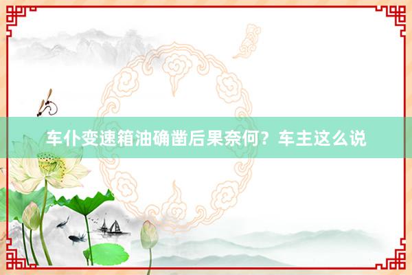 车仆变速箱油确凿后果奈何？车主这么说