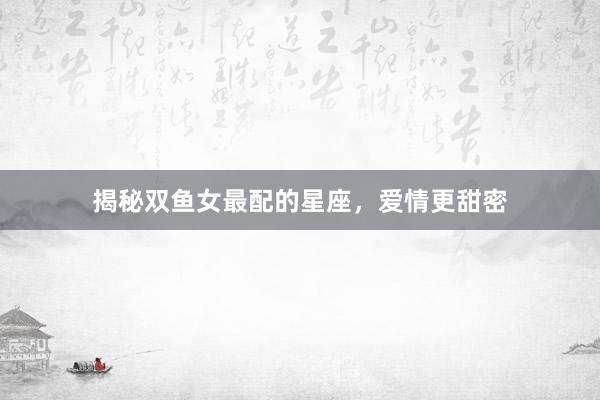 揭秘双鱼女最配的星座，爱情更甜密