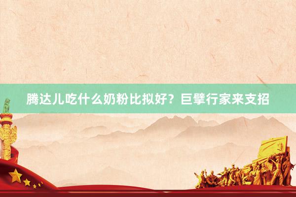 腾达儿吃什么奶粉比拟好？巨擘行家来支招